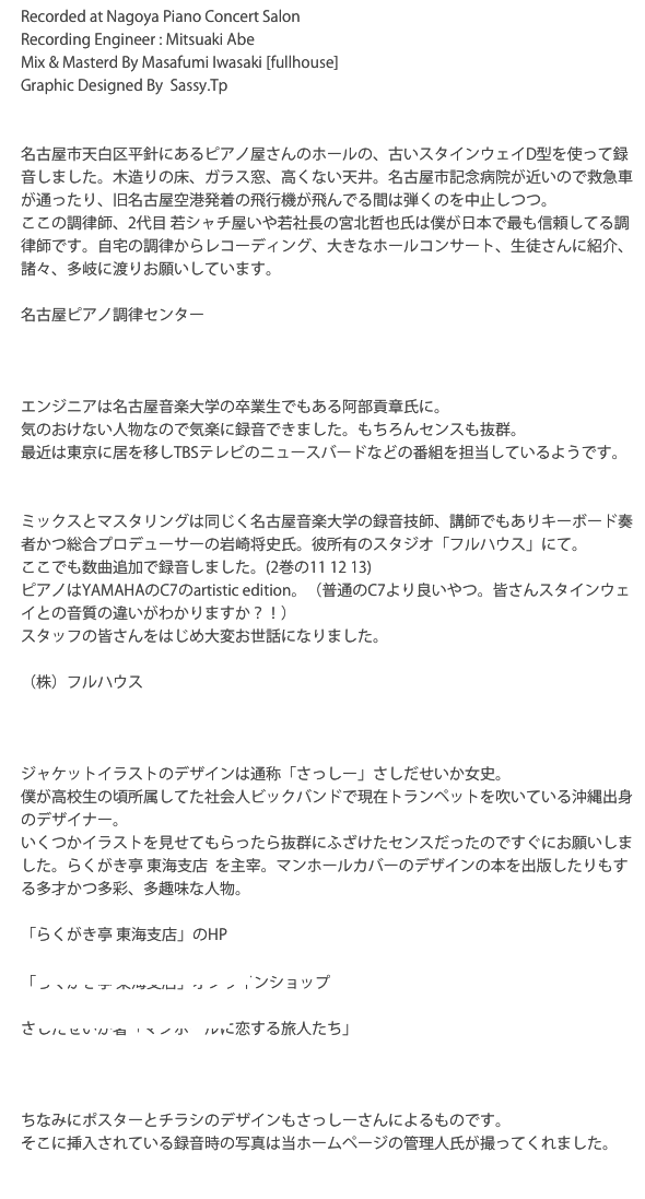 Recorded at Nagoya Piano Concert Salon Recording Engineer : Mitsuaki Abe  Mix & Masterd By Masafumi Iwasaki [fullhouse]Graphic Designed By  Sassy.Tp
名古屋市天白区平針にあるピアノ屋さんのホールの、古いスタインウェイD型を使って録音しました。木造りの床、ガラス窓、高くない天井。名古屋市記念病院が近いので救急車が通ったり、旧名古屋空港発着の飛行機が飛んでる間は弾くのを中止しつつ。ここの調律師、2代目 若シャチ屋いや若社長の宮北哲也氏は僕が日本で最も信頼してる調律師です。自宅の調律からレコーディング、大きなホールコンサート、生徒さんに紹介、諸々、多岐に渡りお願いしています。
名古屋ピアノ調律センター
　http://www.nagoyapiano.com
エンジニアは名古屋音楽大学の卒業生でもある阿部貢章氏に。
気のおけない人物なので気楽に録音できました。もちろんセンスも抜群。
最近は東京に居を移しTBSテレビのニュースバードなどの番組を担当しているようです。ミックスとマスタリングは同じく名古屋音楽大学の録音技師、講師でもありキーボード奏者かつ総合プロデューサーの岩崎将史氏。彼所有のスタジオ「フルハウス」にて。ここでも数曲追加で録音しました。(2巻の11 12 13)
ピアノはYAMAHAのC7のartistic edition。（普通のC7より良いやつ。皆さんスタインウェイとの音質の違いがわかりますか？！）スタッフの皆さんをはじめ大変お世話になりました。
（株）フルハウス
　http://www.fullhouse-music.comジャケットイラストのデザインは通称「さっしー」さしだせいか女史。僕が高校生の頃所属してた社会人ビックバンドで現在トランペットを吹いている沖縄出身のデザイナー。いくつかイラストを見せてもらったら抜群にふざけたセンスだったのですぐにお願いしました。らくがき亭 東海支店  を主宰。マンホールカバーのデザインの本を出版したりもする多才かつ多彩、多趣味な人物。

「らくがき亭 東海支店」のHP
　http://rakugakitei.jimdo.com「らくがき亭 東海支店」オンラインショップ
　https://rakugakitei.stores.jp/
さしだせいか著「マンホールに恋する旅人たち」
　http://www.amazon.co.jp/dp/B00E631E8O/ref=cm_sw_r_tw_dp_2yr4vb0T0KV9Z 
ちなみにポスターとチラシのデザインもさっしーさんによるものです。そこに挿入されている録音時の写真は当ホームページの管理人氏が撮ってくれました。