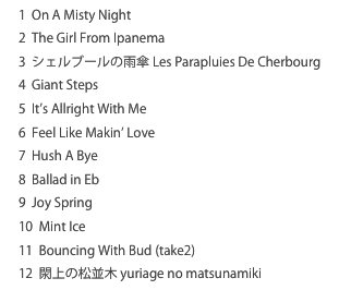 1  On A Misty Night 
2  The Girl From Ipanema
3  シェルブールの雨傘 Les Parapluies De Cherbourg4  Giant Steps5  It’s Allright With Me6  Feel Like Makin’ Love7  Hush A Bye8  Ballad in Eb9  Joy Spring10  Mint Ice11  Bouncing With Bud (take2)12  閖上の松並木 yuriage no matsunamiki