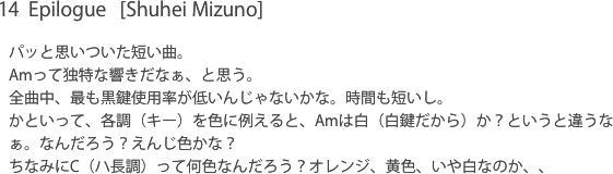 14  Epilogue   [Shuhei Mizuno]パッと思いついた短い曲。Amって独特な響きだなぁ、と思う。全曲中、最も黒鍵使用率が低いんじゃないかな。時間も短いし。かといって、各調（キー）を色に例えると、Amは白（白鍵だから）か？というと違うなぁ。なんだろう？えんじ色かな？ちなみにC（ハ長調）って何色なんだろう？オレンジ、黄色、いや白なのか、、