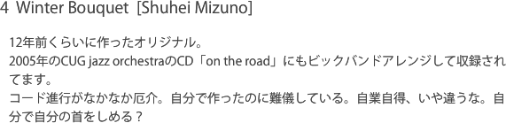 4  Winter Bouquet  [Shuhei Mizuno]12年前くらいに作ったオリジナル。2005年のCUG jazz orchestraのCD「on the road」にもビックバンドアレンジして収録されてます。コード進行がなかなか厄介。自分で作ったのに難儀している。自業自得、いや違うな。自分で自分の首をしめる？