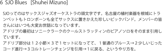 6  SJO Blues   [Shuhei Mizuno]SJOってのはサックスジャズオーケストラの頭文字です。名古屋の植村楽器を根城にトランペットもトロンボーンも全てサックスに置きかえた珍しいビックバンド。メンバーの皆さんにはいつも大変お世話になっています。アドリブの最初はソニークラークのクールストラッティンのピアノソロをそのまま引用しています。アドリブ部分は１２小節×３で１セットになってて、１普通のブルース→２少しいじったコード進行→３コルトレーンチェンジを引用→１に戻る、というやり方を。